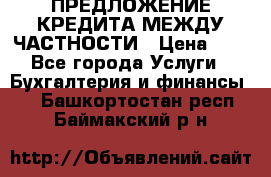 ПРЕДЛОЖЕНИЕ КРЕДИТА МЕЖДУ ЧАСТНОСТИ › Цена ­ 0 - Все города Услуги » Бухгалтерия и финансы   . Башкортостан респ.,Баймакский р-н